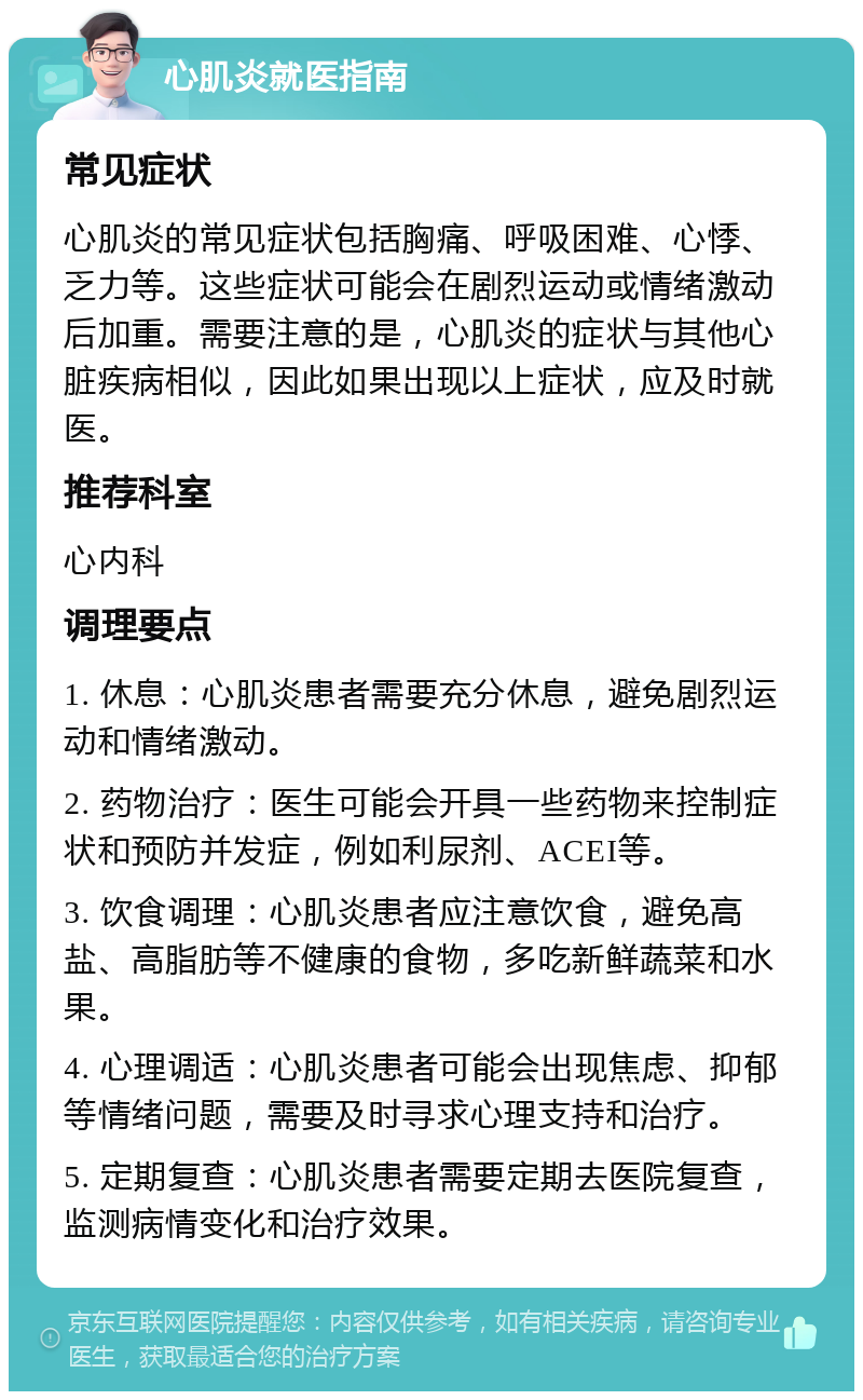 心肌炎就医指南 常见症状 心肌炎的常见症状包括胸痛、呼吸困难、心悸、乏力等。这些症状可能会在剧烈运动或情绪激动后加重。需要注意的是，心肌炎的症状与其他心脏疾病相似，因此如果出现以上症状，应及时就医。 推荐科室 心内科 调理要点 1. 休息：心肌炎患者需要充分休息，避免剧烈运动和情绪激动。 2. 药物治疗：医生可能会开具一些药物来控制症状和预防并发症，例如利尿剂、ACEI等。 3. 饮食调理：心肌炎患者应注意饮食，避免高盐、高脂肪等不健康的食物，多吃新鲜蔬菜和水果。 4. 心理调适：心肌炎患者可能会出现焦虑、抑郁等情绪问题，需要及时寻求心理支持和治疗。 5. 定期复查：心肌炎患者需要定期去医院复查，监测病情变化和治疗效果。