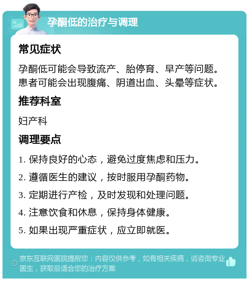 孕酮低的治疗与调理 常见症状 孕酮低可能会导致流产、胎停育、早产等问题。患者可能会出现腹痛、阴道出血、头晕等症状。 推荐科室 妇产科 调理要点 1. 保持良好的心态，避免过度焦虑和压力。 2. 遵循医生的建议，按时服用孕酮药物。 3. 定期进行产检，及时发现和处理问题。 4. 注意饮食和休息，保持身体健康。 5. 如果出现严重症状，应立即就医。