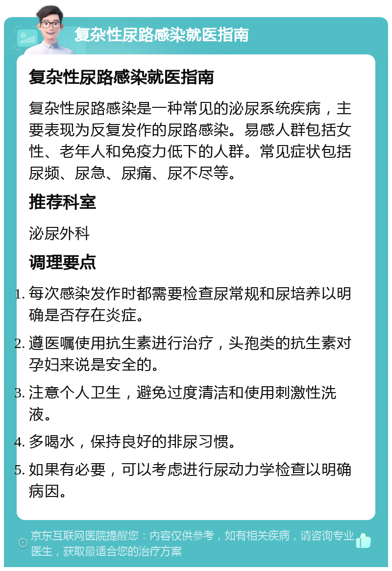 复杂性尿路感染就医指南 复杂性尿路感染就医指南 复杂性尿路感染是一种常见的泌尿系统疾病，主要表现为反复发作的尿路感染。易感人群包括女性、老年人和免疫力低下的人群。常见症状包括尿频、尿急、尿痛、尿不尽等。 推荐科室 泌尿外科 调理要点 每次感染发作时都需要检查尿常规和尿培养以明确是否存在炎症。 遵医嘱使用抗生素进行治疗，头孢类的抗生素对孕妇来说是安全的。 注意个人卫生，避免过度清洁和使用刺激性洗液。 多喝水，保持良好的排尿习惯。 如果有必要，可以考虑进行尿动力学检查以明确病因。