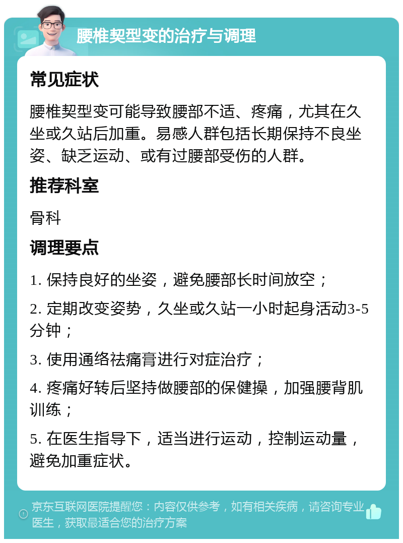 腰椎契型变的治疗与调理 常见症状 腰椎契型变可能导致腰部不适、疼痛，尤其在久坐或久站后加重。易感人群包括长期保持不良坐姿、缺乏运动、或有过腰部受伤的人群。 推荐科室 骨科 调理要点 1. 保持良好的坐姿，避免腰部长时间放空； 2. 定期改变姿势，久坐或久站一小时起身活动3-5分钟； 3. 使用通络祛痛膏进行对症治疗； 4. 疼痛好转后坚持做腰部的保健操，加强腰背肌训练； 5. 在医生指导下，适当进行运动，控制运动量，避免加重症状。