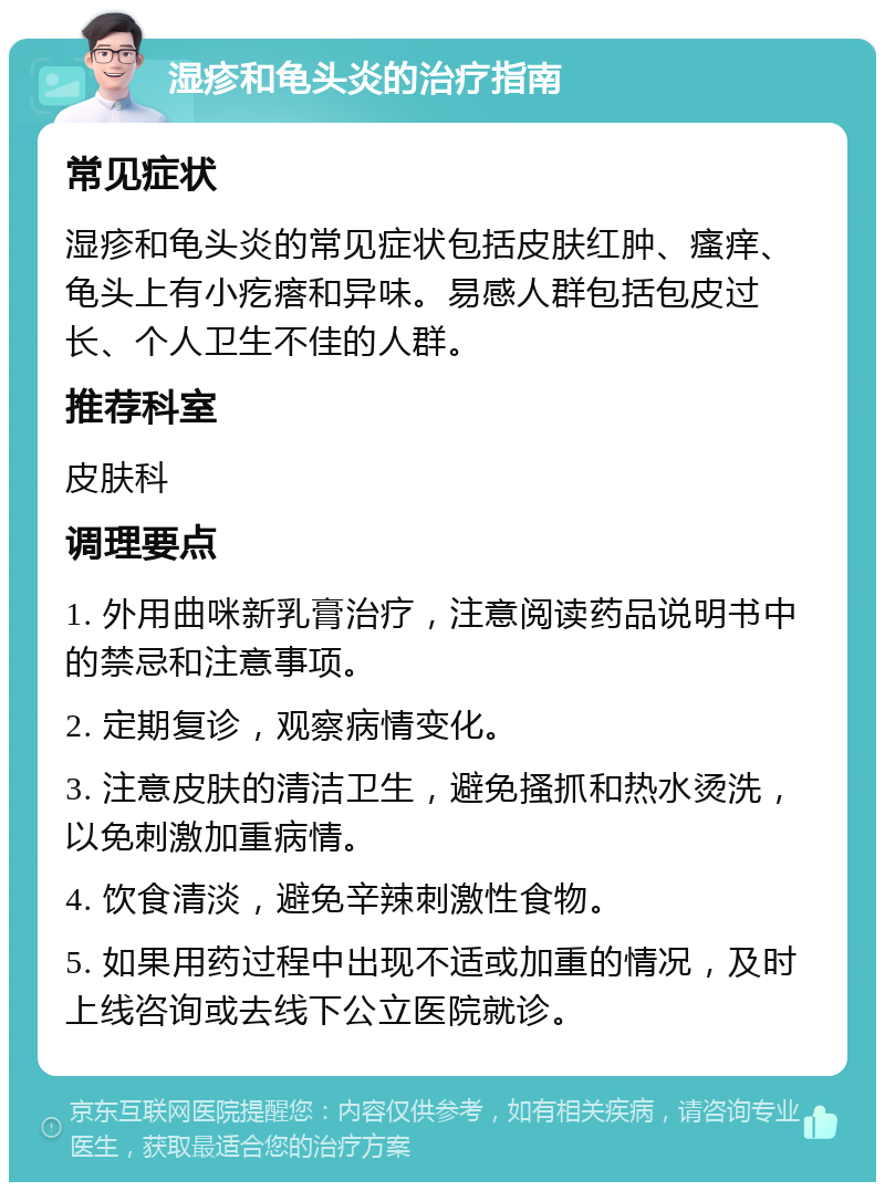 湿疹和龟头炎的治疗指南 常见症状 湿疹和龟头炎的常见症状包括皮肤红肿、瘙痒、龟头上有小疙瘩和异味。易感人群包括包皮过长、个人卫生不佳的人群。 推荐科室 皮肤科 调理要点 1. 外用曲咪新乳膏治疗，注意阅读药品说明书中的禁忌和注意事项。 2. 定期复诊，观察病情变化。 3. 注意皮肤的清洁卫生，避免搔抓和热水烫洗，以免刺激加重病情。 4. 饮食清淡，避免辛辣刺激性食物。 5. 如果用药过程中出现不适或加重的情况，及时上线咨询或去线下公立医院就诊。