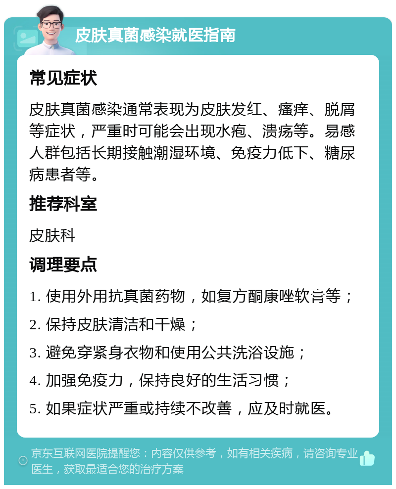 皮肤真菌感染就医指南 常见症状 皮肤真菌感染通常表现为皮肤发红、瘙痒、脱屑等症状，严重时可能会出现水疱、溃疡等。易感人群包括长期接触潮湿环境、免疫力低下、糖尿病患者等。 推荐科室 皮肤科 调理要点 1. 使用外用抗真菌药物，如复方酮康唑软膏等； 2. 保持皮肤清洁和干燥； 3. 避免穿紧身衣物和使用公共洗浴设施； 4. 加强免疫力，保持良好的生活习惯； 5. 如果症状严重或持续不改善，应及时就医。