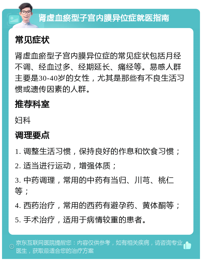 肾虚血瘀型子宫内膜异位症就医指南 常见症状 肾虚血瘀型子宫内膜异位症的常见症状包括月经不调、经血过多、经期延长、痛经等。易感人群主要是30-40岁的女性，尤其是那些有不良生活习惯或遗传因素的人群。 推荐科室 妇科 调理要点 1. 调整生活习惯，保持良好的作息和饮食习惯； 2. 适当进行运动，增强体质； 3. 中药调理，常用的中药有当归、川芎、桃仁等； 4. 西药治疗，常用的西药有避孕药、黄体酮等； 5. 手术治疗，适用于病情较重的患者。