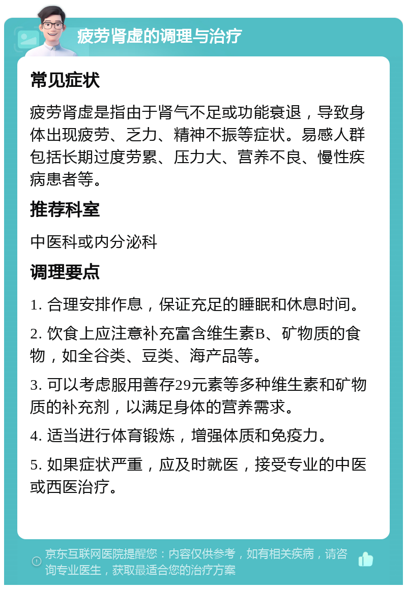 疲劳肾虚的调理与治疗 常见症状 疲劳肾虚是指由于肾气不足或功能衰退，导致身体出现疲劳、乏力、精神不振等症状。易感人群包括长期过度劳累、压力大、营养不良、慢性疾病患者等。 推荐科室 中医科或内分泌科 调理要点 1. 合理安排作息，保证充足的睡眠和休息时间。 2. 饮食上应注意补充富含维生素B、矿物质的食物，如全谷类、豆类、海产品等。 3. 可以考虑服用善存29元素等多种维生素和矿物质的补充剂，以满足身体的营养需求。 4. 适当进行体育锻炼，增强体质和免疫力。 5. 如果症状严重，应及时就医，接受专业的中医或西医治疗。