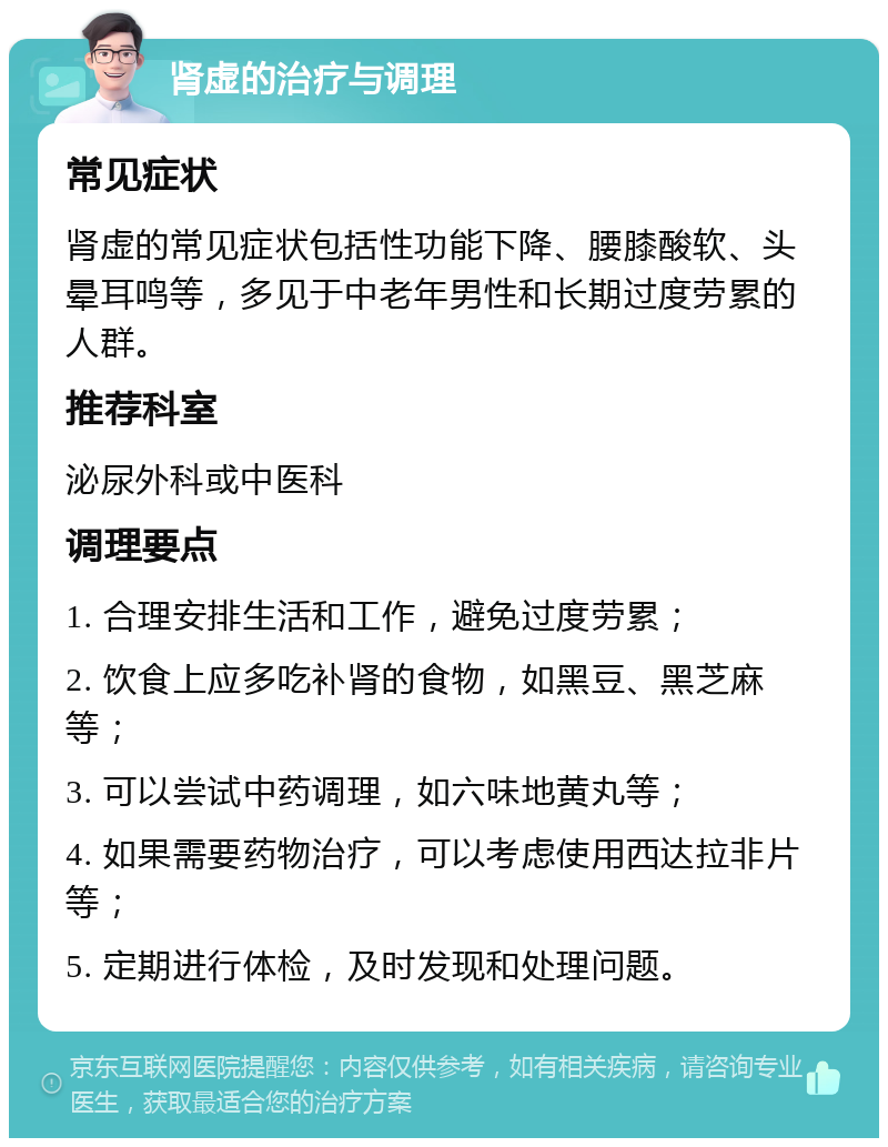 肾虚的治疗与调理 常见症状 肾虚的常见症状包括性功能下降、腰膝酸软、头晕耳鸣等，多见于中老年男性和长期过度劳累的人群。 推荐科室 泌尿外科或中医科 调理要点 1. 合理安排生活和工作，避免过度劳累； 2. 饮食上应多吃补肾的食物，如黑豆、黑芝麻等； 3. 可以尝试中药调理，如六味地黄丸等； 4. 如果需要药物治疗，可以考虑使用西达拉非片等； 5. 定期进行体检，及时发现和处理问题。