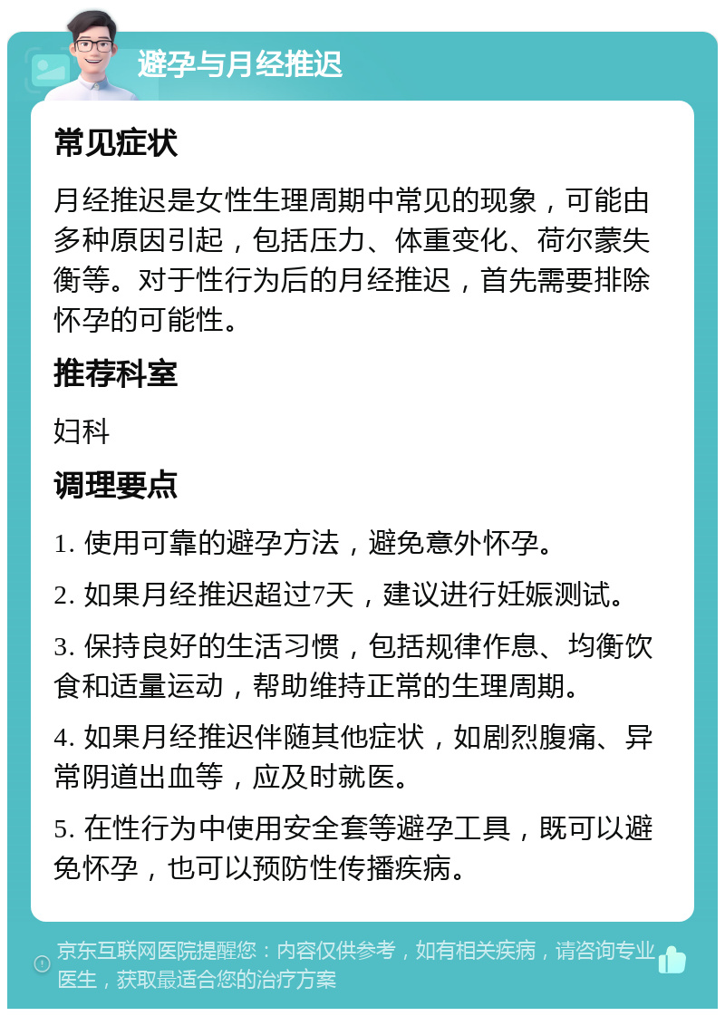 避孕与月经推迟 常见症状 月经推迟是女性生理周期中常见的现象，可能由多种原因引起，包括压力、体重变化、荷尔蒙失衡等。对于性行为后的月经推迟，首先需要排除怀孕的可能性。 推荐科室 妇科 调理要点 1. 使用可靠的避孕方法，避免意外怀孕。 2. 如果月经推迟超过7天，建议进行妊娠测试。 3. 保持良好的生活习惯，包括规律作息、均衡饮食和适量运动，帮助维持正常的生理周期。 4. 如果月经推迟伴随其他症状，如剧烈腹痛、异常阴道出血等，应及时就医。 5. 在性行为中使用安全套等避孕工具，既可以避免怀孕，也可以预防性传播疾病。