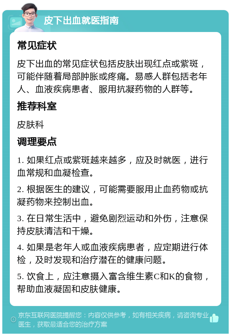 皮下出血就医指南 常见症状 皮下出血的常见症状包括皮肤出现红点或紫斑，可能伴随着局部肿胀或疼痛。易感人群包括老年人、血液疾病患者、服用抗凝药物的人群等。 推荐科室 皮肤科 调理要点 1. 如果红点或紫斑越来越多，应及时就医，进行血常规和血凝检查。 2. 根据医生的建议，可能需要服用止血药物或抗凝药物来控制出血。 3. 在日常生活中，避免剧烈运动和外伤，注意保持皮肤清洁和干燥。 4. 如果是老年人或血液疾病患者，应定期进行体检，及时发现和治疗潜在的健康问题。 5. 饮食上，应注意摄入富含维生素C和K的食物，帮助血液凝固和皮肤健康。