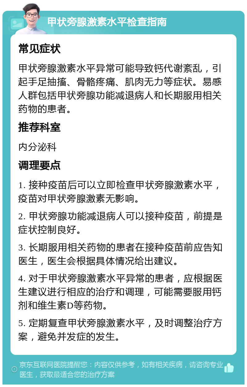 甲状旁腺激素水平检查指南 常见症状 甲状旁腺激素水平异常可能导致钙代谢紊乱，引起手足抽搐、骨骼疼痛、肌肉无力等症状。易感人群包括甲状旁腺功能减退病人和长期服用相关药物的患者。 推荐科室 内分泌科 调理要点 1. 接种疫苗后可以立即检查甲状旁腺激素水平，疫苗对甲状旁腺激素无影响。 2. 甲状旁腺功能减退病人可以接种疫苗，前提是症状控制良好。 3. 长期服用相关药物的患者在接种疫苗前应告知医生，医生会根据具体情况给出建议。 4. 对于甲状旁腺激素水平异常的患者，应根据医生建议进行相应的治疗和调理，可能需要服用钙剂和维生素D等药物。 5. 定期复查甲状旁腺激素水平，及时调整治疗方案，避免并发症的发生。