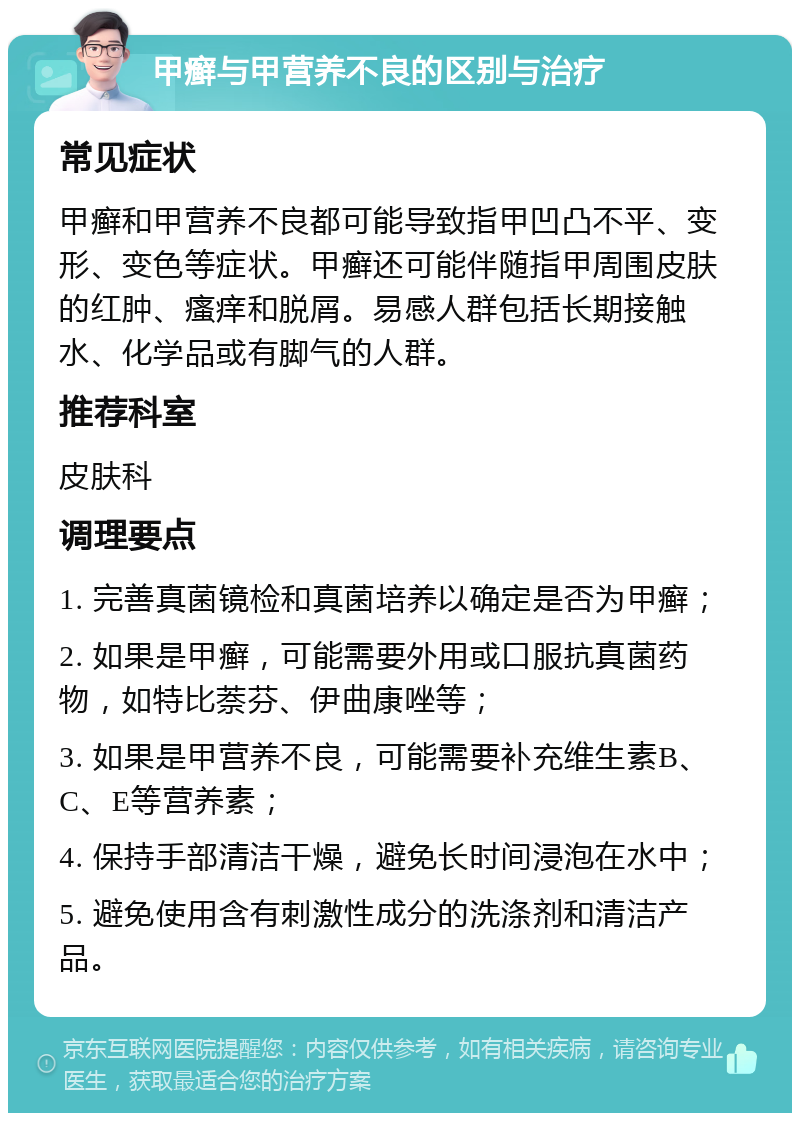 甲癣与甲营养不良的区别与治疗 常见症状 甲癣和甲营养不良都可能导致指甲凹凸不平、变形、变色等症状。甲癣还可能伴随指甲周围皮肤的红肿、瘙痒和脱屑。易感人群包括长期接触水、化学品或有脚气的人群。 推荐科室 皮肤科 调理要点 1. 完善真菌镜检和真菌培养以确定是否为甲癣； 2. 如果是甲癣，可能需要外用或口服抗真菌药物，如特比萘芬、伊曲康唑等； 3. 如果是甲营养不良，可能需要补充维生素B、C、E等营养素； 4. 保持手部清洁干燥，避免长时间浸泡在水中； 5. 避免使用含有刺激性成分的洗涤剂和清洁产品。