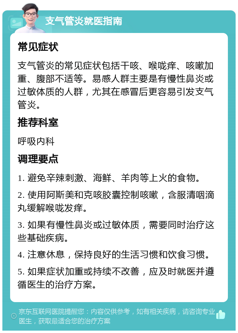 支气管炎就医指南 常见症状 支气管炎的常见症状包括干咳、喉咙痒、咳嗽加重、腹部不适等。易感人群主要是有慢性鼻炎或过敏体质的人群，尤其在感冒后更容易引发支气管炎。 推荐科室 呼吸内科 调理要点 1. 避免辛辣刺激、海鲜、羊肉等上火的食物。 2. 使用阿斯美和克咳胶囊控制咳嗽，含服清咽滴丸缓解喉咙发痒。 3. 如果有慢性鼻炎或过敏体质，需要同时治疗这些基础疾病。 4. 注意休息，保持良好的生活习惯和饮食习惯。 5. 如果症状加重或持续不改善，应及时就医并遵循医生的治疗方案。