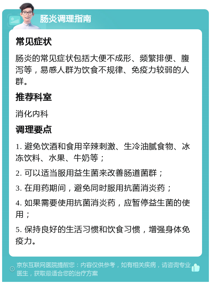 肠炎调理指南 常见症状 肠炎的常见症状包括大便不成形、频繁排便、腹泻等，易感人群为饮食不规律、免疫力较弱的人群。 推荐科室 消化内科 调理要点 1. 避免饮酒和食用辛辣刺激、生冷油腻食物、冰冻饮料、水果、牛奶等； 2. 可以适当服用益生菌来改善肠道菌群； 3. 在用药期间，避免同时服用抗菌消炎药； 4. 如果需要使用抗菌消炎药，应暂停益生菌的使用； 5. 保持良好的生活习惯和饮食习惯，增强身体免疫力。