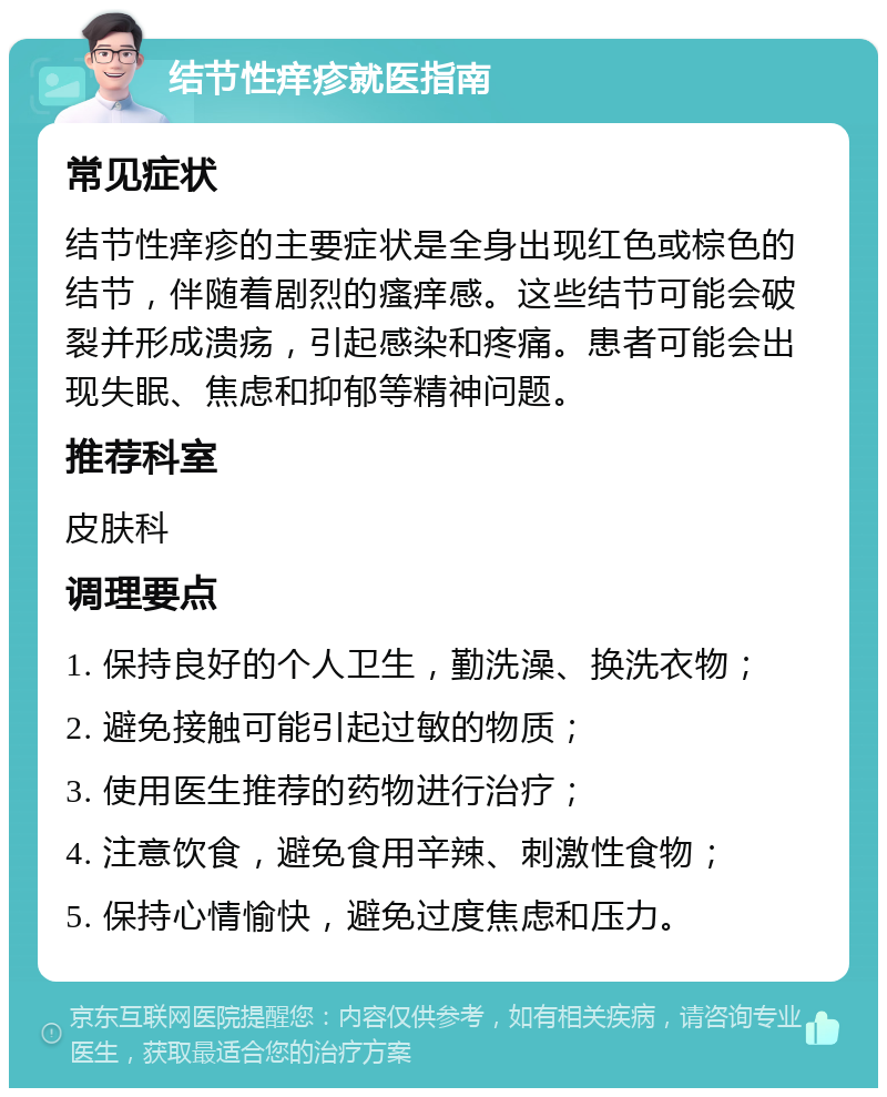 结节性痒疹就医指南 常见症状 结节性痒疹的主要症状是全身出现红色或棕色的结节，伴随着剧烈的瘙痒感。这些结节可能会破裂并形成溃疡，引起感染和疼痛。患者可能会出现失眠、焦虑和抑郁等精神问题。 推荐科室 皮肤科 调理要点 1. 保持良好的个人卫生，勤洗澡、换洗衣物； 2. 避免接触可能引起过敏的物质； 3. 使用医生推荐的药物进行治疗； 4. 注意饮食，避免食用辛辣、刺激性食物； 5. 保持心情愉快，避免过度焦虑和压力。