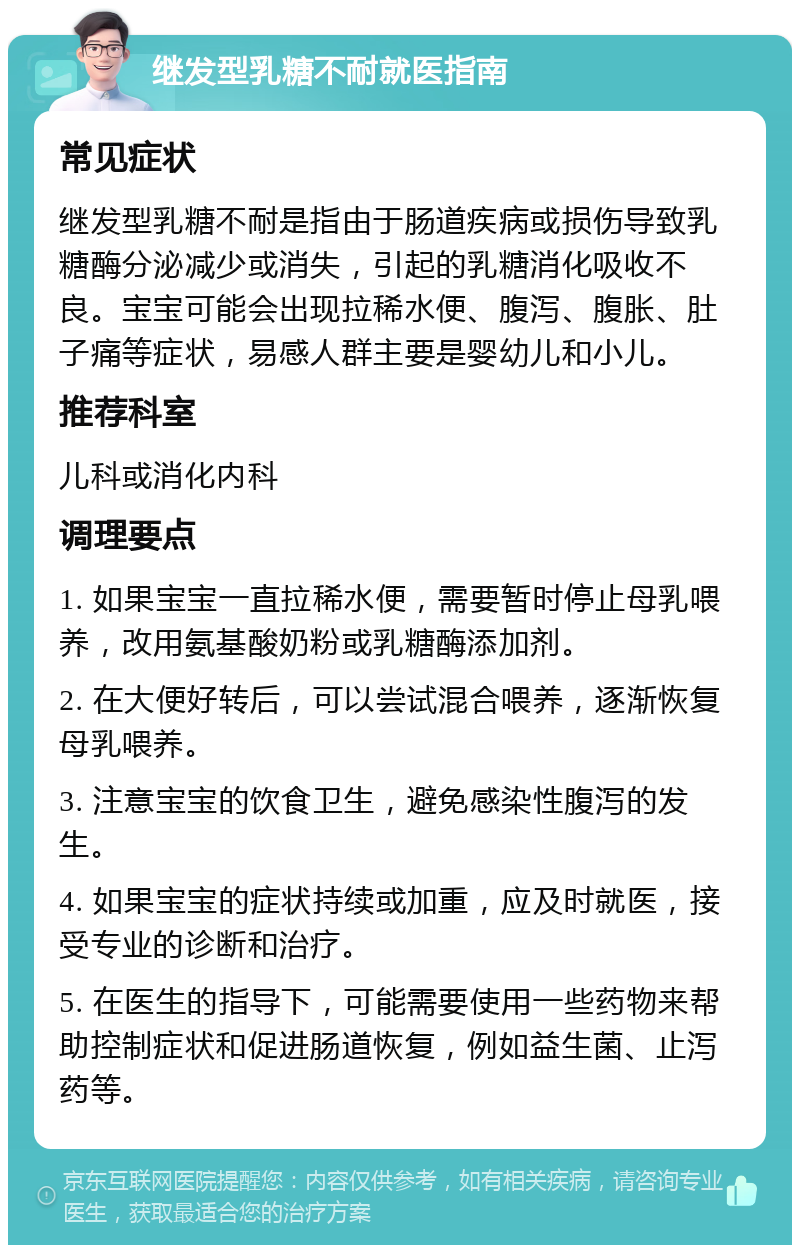 继发型乳糖不耐就医指南 常见症状 继发型乳糖不耐是指由于肠道疾病或损伤导致乳糖酶分泌减少或消失，引起的乳糖消化吸收不良。宝宝可能会出现拉稀水便、腹泻、腹胀、肚子痛等症状，易感人群主要是婴幼儿和小儿。 推荐科室 儿科或消化内科 调理要点 1. 如果宝宝一直拉稀水便，需要暂时停止母乳喂养，改用氨基酸奶粉或乳糖酶添加剂。 2. 在大便好转后，可以尝试混合喂养，逐渐恢复母乳喂养。 3. 注意宝宝的饮食卫生，避免感染性腹泻的发生。 4. 如果宝宝的症状持续或加重，应及时就医，接受专业的诊断和治疗。 5. 在医生的指导下，可能需要使用一些药物来帮助控制症状和促进肠道恢复，例如益生菌、止泻药等。