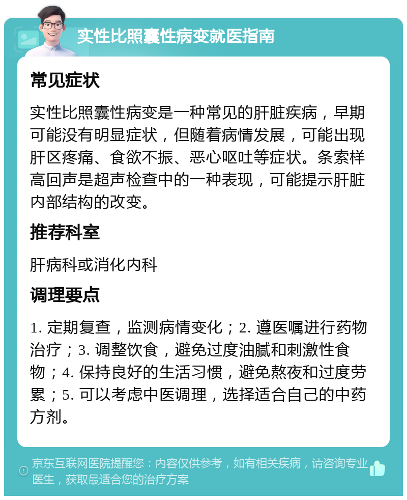 实性比照囊性病变就医指南 常见症状 实性比照囊性病变是一种常见的肝脏疾病，早期可能没有明显症状，但随着病情发展，可能出现肝区疼痛、食欲不振、恶心呕吐等症状。条索样高回声是超声检查中的一种表现，可能提示肝脏内部结构的改变。 推荐科室 肝病科或消化内科 调理要点 1. 定期复查，监测病情变化；2. 遵医嘱进行药物治疗；3. 调整饮食，避免过度油腻和刺激性食物；4. 保持良好的生活习惯，避免熬夜和过度劳累；5. 可以考虑中医调理，选择适合自己的中药方剂。