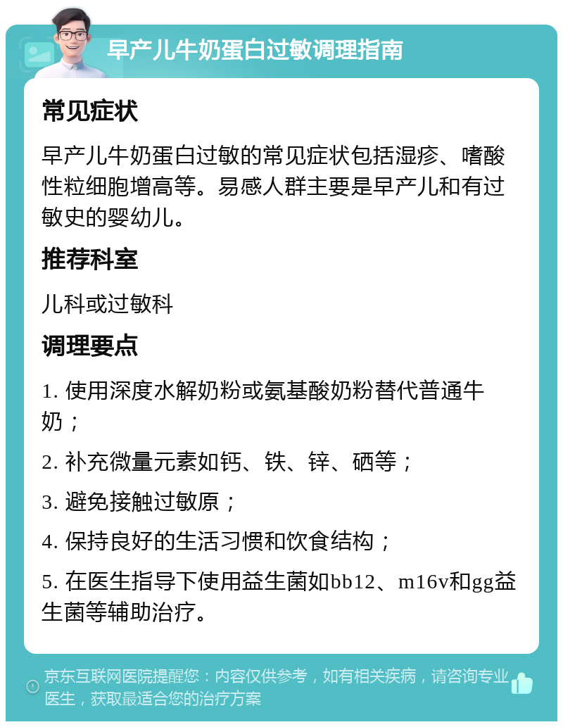 早产儿牛奶蛋白过敏调理指南 常见症状 早产儿牛奶蛋白过敏的常见症状包括湿疹、嗜酸性粒细胞增高等。易感人群主要是早产儿和有过敏史的婴幼儿。 推荐科室 儿科或过敏科 调理要点 1. 使用深度水解奶粉或氨基酸奶粉替代普通牛奶； 2. 补充微量元素如钙、铁、锌、硒等； 3. 避免接触过敏原； 4. 保持良好的生活习惯和饮食结构； 5. 在医生指导下使用益生菌如bb12、m16v和gg益生菌等辅助治疗。