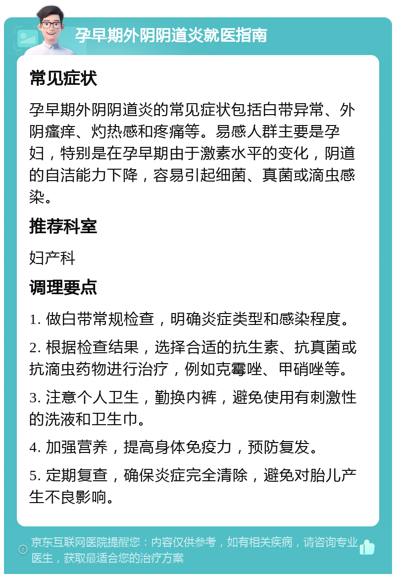 孕早期外阴阴道炎就医指南 常见症状 孕早期外阴阴道炎的常见症状包括白带异常、外阴瘙痒、灼热感和疼痛等。易感人群主要是孕妇，特别是在孕早期由于激素水平的变化，阴道的自洁能力下降，容易引起细菌、真菌或滴虫感染。 推荐科室 妇产科 调理要点 1. 做白带常规检查，明确炎症类型和感染程度。 2. 根据检查结果，选择合适的抗生素、抗真菌或抗滴虫药物进行治疗，例如克霉唑、甲硝唑等。 3. 注意个人卫生，勤换内裤，避免使用有刺激性的洗液和卫生巾。 4. 加强营养，提高身体免疫力，预防复发。 5. 定期复查，确保炎症完全清除，避免对胎儿产生不良影响。