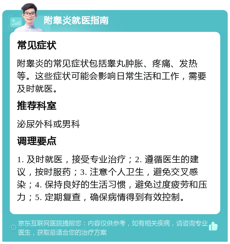 附睾炎就医指南 常见症状 附睾炎的常见症状包括睾丸肿胀、疼痛、发热等。这些症状可能会影响日常生活和工作，需要及时就医。 推荐科室 泌尿外科或男科 调理要点 1. 及时就医，接受专业治疗；2. 遵循医生的建议，按时服药；3. 注意个人卫生，避免交叉感染；4. 保持良好的生活习惯，避免过度疲劳和压力；5. 定期复查，确保病情得到有效控制。