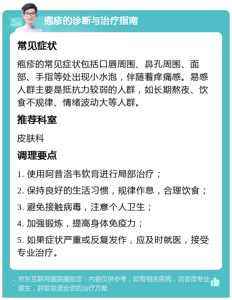 疱疹的诊断与治疗指南 常见症状 疱疹的常见症状包括口唇周围、鼻孔周围、面部、手指等处出现小水泡，伴随着痒痛感。易感人群主要是抵抗力较弱的人群，如长期熬夜、饮食不规律、情绪波动大等人群。 推荐科室 皮肤科 调理要点 1. 使用阿昔洛韦软膏进行局部治疗； 2. 保持良好的生活习惯，规律作息，合理饮食； 3. 避免接触病毒，注意个人卫生； 4. 加强锻炼，提高身体免疫力； 5. 如果症状严重或反复发作，应及时就医，接受专业治疗。