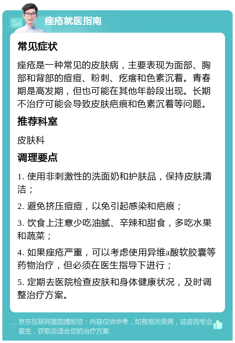 痤疮就医指南 常见症状 痤疮是一种常见的皮肤病，主要表现为面部、胸部和背部的痘痘、粉刺、疙瘩和色素沉着。青春期是高发期，但也可能在其他年龄段出现。长期不治疗可能会导致皮肤疤痕和色素沉着等问题。 推荐科室 皮肤科 调理要点 1. 使用非刺激性的洗面奶和护肤品，保持皮肤清洁； 2. 避免挤压痘痘，以免引起感染和疤痕； 3. 饮食上注意少吃油腻、辛辣和甜食，多吃水果和蔬菜； 4. 如果痤疮严重，可以考虑使用异维a酸软胶囊等药物治疗，但必须在医生指导下进行； 5. 定期去医院检查皮肤和身体健康状况，及时调整治疗方案。