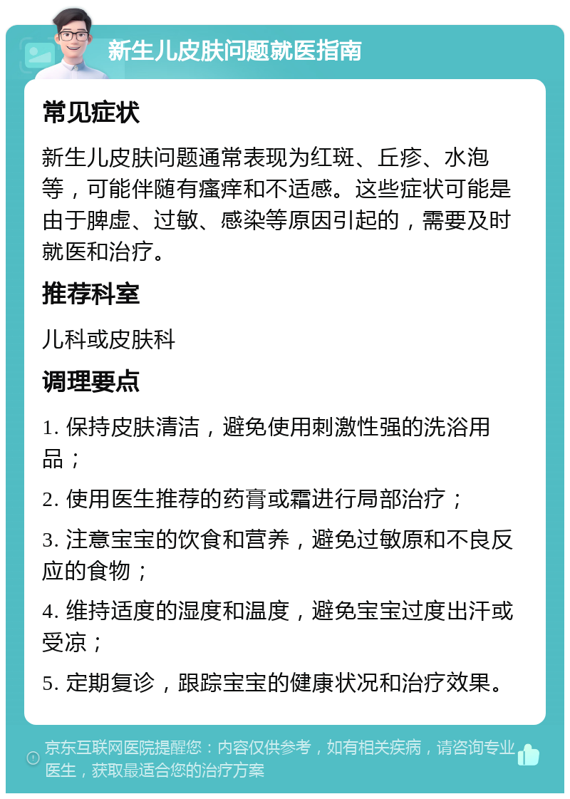 新生儿皮肤问题就医指南 常见症状 新生儿皮肤问题通常表现为红斑、丘疹、水泡等，可能伴随有瘙痒和不适感。这些症状可能是由于脾虚、过敏、感染等原因引起的，需要及时就医和治疗。 推荐科室 儿科或皮肤科 调理要点 1. 保持皮肤清洁，避免使用刺激性强的洗浴用品； 2. 使用医生推荐的药膏或霜进行局部治疗； 3. 注意宝宝的饮食和营养，避免过敏原和不良反应的食物； 4. 维持适度的湿度和温度，避免宝宝过度出汗或受凉； 5. 定期复诊，跟踪宝宝的健康状况和治疗效果。