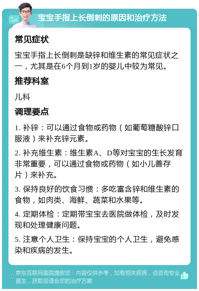 宝宝手指上长倒刺的原因和治疗方法 常见症状 宝宝手指上长倒刺是缺锌和维生素的常见症状之一，尤其是在6个月到1岁的婴儿中较为常见。 推荐科室 儿科 调理要点 1. 补锌：可以通过食物或药物（如葡萄糖酸锌口服液）来补充锌元素。 2. 补充维生素：维生素A、D等对宝宝的生长发育非常重要，可以通过食物或药物（如小儿善存片）来补充。 3. 保持良好的饮食习惯：多吃富含锌和维生素的食物，如肉类、海鲜、蔬菜和水果等。 4. 定期体检：定期带宝宝去医院做体检，及时发现和处理健康问题。 5. 注意个人卫生：保持宝宝的个人卫生，避免感染和疾病的发生。