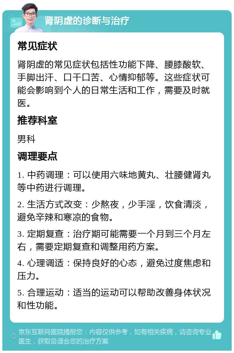 肾阴虚的诊断与治疗 常见症状 肾阴虚的常见症状包括性功能下降、腰膝酸软、手脚出汗、口干口苦、心情抑郁等。这些症状可能会影响到个人的日常生活和工作，需要及时就医。 推荐科室 男科 调理要点 1. 中药调理：可以使用六味地黄丸、壮腰健肾丸等中药进行调理。 2. 生活方式改变：少熬夜，少手淫，饮食清淡，避免辛辣和寒凉的食物。 3. 定期复查：治疗期可能需要一个月到三个月左右，需要定期复查和调整用药方案。 4. 心理调适：保持良好的心态，避免过度焦虑和压力。 5. 合理运动：适当的运动可以帮助改善身体状况和性功能。