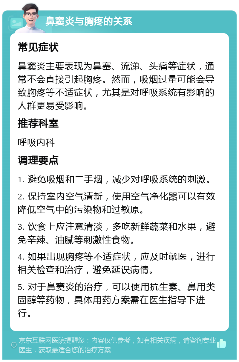 鼻窦炎与胸疼的关系 常见症状 鼻窦炎主要表现为鼻塞、流涕、头痛等症状，通常不会直接引起胸疼。然而，吸烟过量可能会导致胸疼等不适症状，尤其是对呼吸系统有影响的人群更易受影响。 推荐科室 呼吸内科 调理要点 1. 避免吸烟和二手烟，减少对呼吸系统的刺激。 2. 保持室内空气清新，使用空气净化器可以有效降低空气中的污染物和过敏原。 3. 饮食上应注意清淡，多吃新鲜蔬菜和水果，避免辛辣、油腻等刺激性食物。 4. 如果出现胸疼等不适症状，应及时就医，进行相关检查和治疗，避免延误病情。 5. 对于鼻窦炎的治疗，可以使用抗生素、鼻用类固醇等药物，具体用药方案需在医生指导下进行。