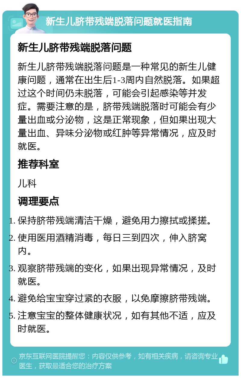 新生儿脐带残端脱落问题就医指南 新生儿脐带残端脱落问题 新生儿脐带残端脱落问题是一种常见的新生儿健康问题，通常在出生后1-3周内自然脱落。如果超过这个时间仍未脱落，可能会引起感染等并发症。需要注意的是，脐带残端脱落时可能会有少量出血或分泌物，这是正常现象，但如果出现大量出血、异味分泌物或红肿等异常情况，应及时就医。 推荐科室 儿科 调理要点 保持脐带残端清洁干燥，避免用力擦拭或揉搓。 使用医用酒精消毒，每日三到四次，伸入脐窝内。 观察脐带残端的变化，如果出现异常情况，及时就医。 避免给宝宝穿过紧的衣服，以免摩擦脐带残端。 注意宝宝的整体健康状况，如有其他不适，应及时就医。