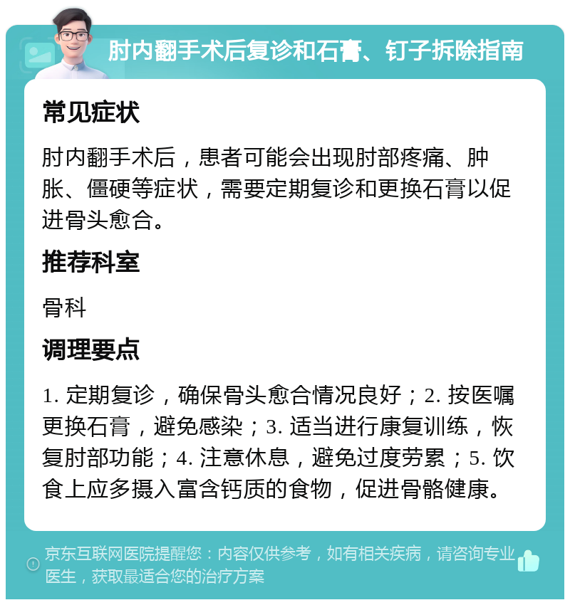 肘内翻手术后复诊和石膏、钉子拆除指南 常见症状 肘内翻手术后，患者可能会出现肘部疼痛、肿胀、僵硬等症状，需要定期复诊和更换石膏以促进骨头愈合。 推荐科室 骨科 调理要点 1. 定期复诊，确保骨头愈合情况良好；2. 按医嘱更换石膏，避免感染；3. 适当进行康复训练，恢复肘部功能；4. 注意休息，避免过度劳累；5. 饮食上应多摄入富含钙质的食物，促进骨骼健康。