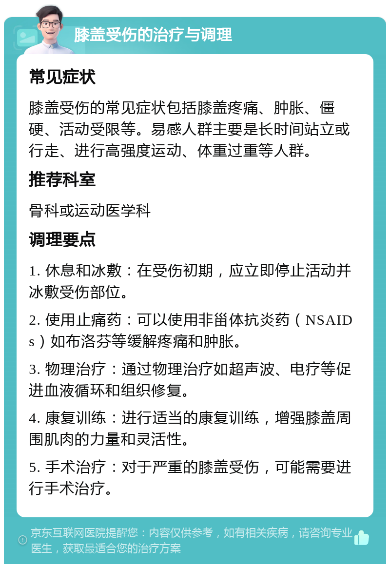 膝盖受伤的治疗与调理 常见症状 膝盖受伤的常见症状包括膝盖疼痛、肿胀、僵硬、活动受限等。易感人群主要是长时间站立或行走、进行高强度运动、体重过重等人群。 推荐科室 骨科或运动医学科 调理要点 1. 休息和冰敷：在受伤初期，应立即停止活动并冰敷受伤部位。 2. 使用止痛药：可以使用非甾体抗炎药（NSAIDs）如布洛芬等缓解疼痛和肿胀。 3. 物理治疗：通过物理治疗如超声波、电疗等促进血液循环和组织修复。 4. 康复训练：进行适当的康复训练，增强膝盖周围肌肉的力量和灵活性。 5. 手术治疗：对于严重的膝盖受伤，可能需要进行手术治疗。