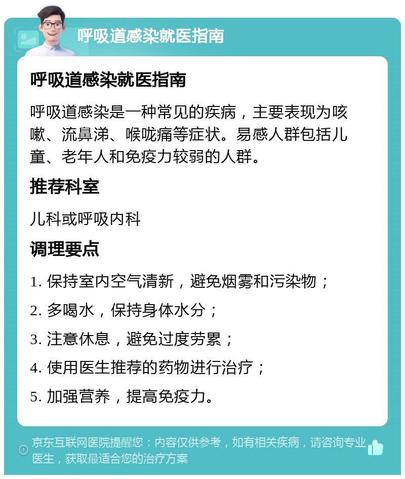 呼吸道感染就医指南 呼吸道感染就医指南 呼吸道感染是一种常见的疾病，主要表现为咳嗽、流鼻涕、喉咙痛等症状。易感人群包括儿童、老年人和免疫力较弱的人群。 推荐科室 儿科或呼吸内科 调理要点 1. 保持室内空气清新，避免烟雾和污染物； 2. 多喝水，保持身体水分； 3. 注意休息，避免过度劳累； 4. 使用医生推荐的药物进行治疗； 5. 加强营养，提高免疫力。