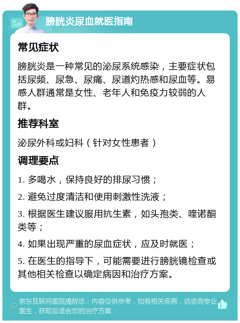 膀胱炎尿血就医指南 常见症状 膀胱炎是一种常见的泌尿系统感染，主要症状包括尿频、尿急、尿痛、尿道灼热感和尿血等。易感人群通常是女性、老年人和免疫力较弱的人群。 推荐科室 泌尿外科或妇科（针对女性患者） 调理要点 1. 多喝水，保持良好的排尿习惯； 2. 避免过度清洁和使用刺激性洗液； 3. 根据医生建议服用抗生素，如头孢类、喹诺酮类等； 4. 如果出现严重的尿血症状，应及时就医； 5. 在医生的指导下，可能需要进行膀胱镜检查或其他相关检查以确定病因和治疗方案。