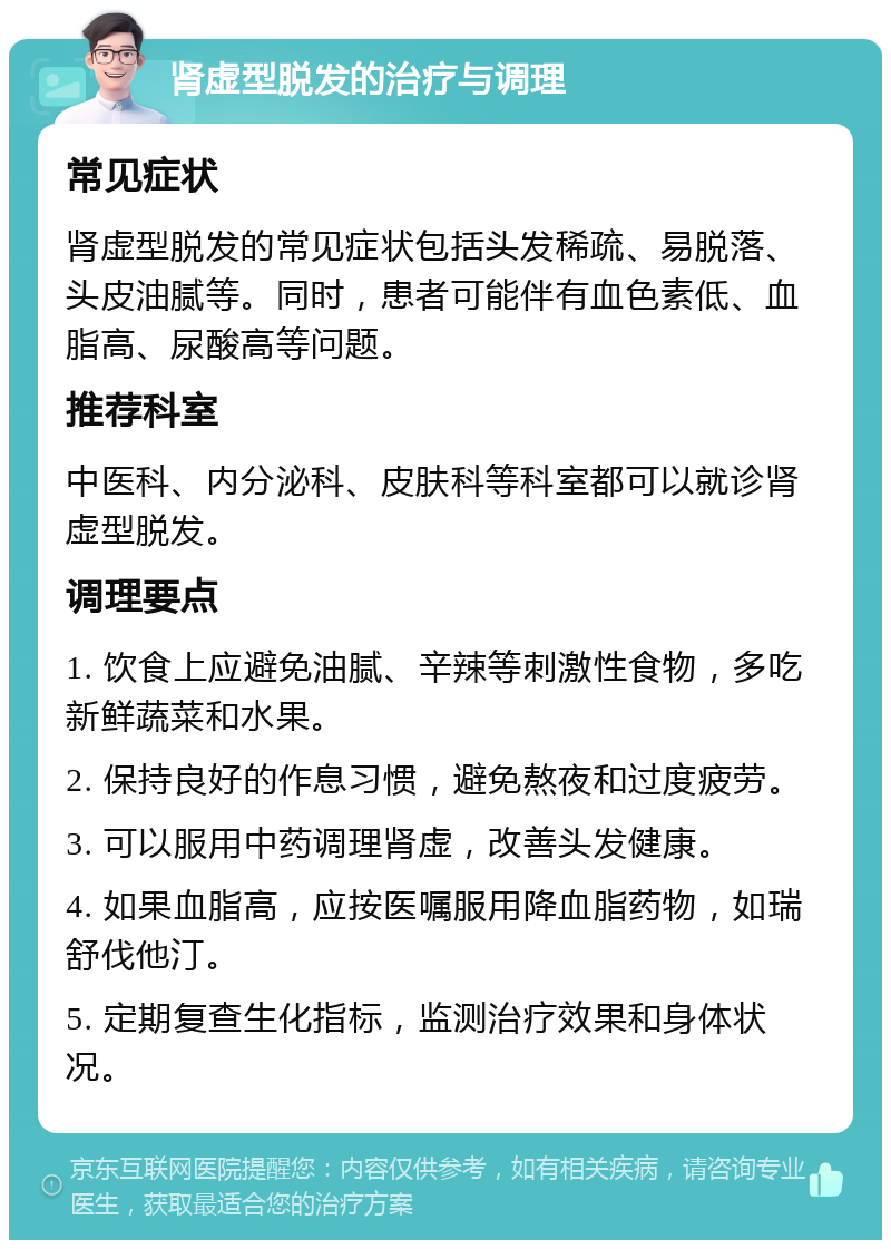 肾虚型脱发的治疗与调理 常见症状 肾虚型脱发的常见症状包括头发稀疏、易脱落、头皮油腻等。同时，患者可能伴有血色素低、血脂高、尿酸高等问题。 推荐科室 中医科、内分泌科、皮肤科等科室都可以就诊肾虚型脱发。 调理要点 1. 饮食上应避免油腻、辛辣等刺激性食物，多吃新鲜蔬菜和水果。 2. 保持良好的作息习惯，避免熬夜和过度疲劳。 3. 可以服用中药调理肾虚，改善头发健康。 4. 如果血脂高，应按医嘱服用降血脂药物，如瑞舒伐他汀。 5. 定期复查生化指标，监测治疗效果和身体状况。