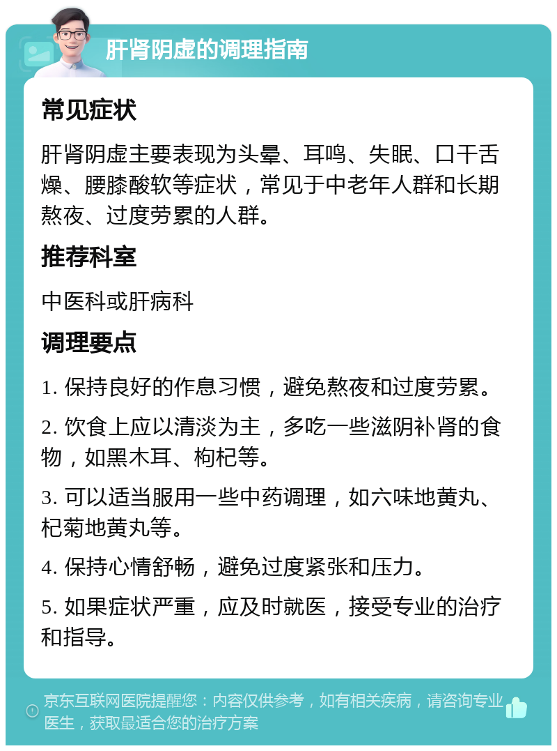 肝肾阴虚的调理指南 常见症状 肝肾阴虚主要表现为头晕、耳鸣、失眠、口干舌燥、腰膝酸软等症状，常见于中老年人群和长期熬夜、过度劳累的人群。 推荐科室 中医科或肝病科 调理要点 1. 保持良好的作息习惯，避免熬夜和过度劳累。 2. 饮食上应以清淡为主，多吃一些滋阴补肾的食物，如黑木耳、枸杞等。 3. 可以适当服用一些中药调理，如六味地黄丸、杞菊地黄丸等。 4. 保持心情舒畅，避免过度紧张和压力。 5. 如果症状严重，应及时就医，接受专业的治疗和指导。