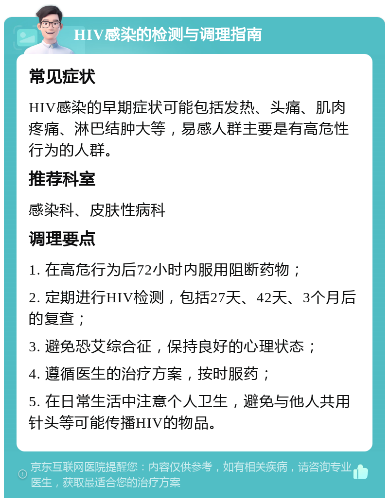 HIV感染的检测与调理指南 常见症状 HIV感染的早期症状可能包括发热、头痛、肌肉疼痛、淋巴结肿大等，易感人群主要是有高危性行为的人群。 推荐科室 感染科、皮肤性病科 调理要点 1. 在高危行为后72小时内服用阻断药物； 2. 定期进行HIV检测，包括27天、42天、3个月后的复查； 3. 避免恐艾综合征，保持良好的心理状态； 4. 遵循医生的治疗方案，按时服药； 5. 在日常生活中注意个人卫生，避免与他人共用针头等可能传播HIV的物品。