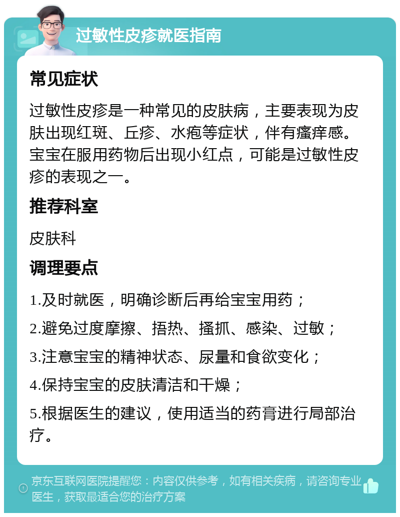 过敏性皮疹就医指南 常见症状 过敏性皮疹是一种常见的皮肤病，主要表现为皮肤出现红斑、丘疹、水疱等症状，伴有瘙痒感。宝宝在服用药物后出现小红点，可能是过敏性皮疹的表现之一。 推荐科室 皮肤科 调理要点 1.及时就医，明确诊断后再给宝宝用药； 2.避免过度摩擦、捂热、搔抓、感染、过敏； 3.注意宝宝的精神状态、尿量和食欲变化； 4.保持宝宝的皮肤清洁和干燥； 5.根据医生的建议，使用适当的药膏进行局部治疗。