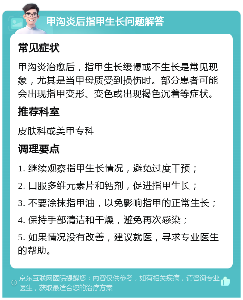 甲沟炎后指甲生长问题解答 常见症状 甲沟炎治愈后，指甲生长缓慢或不生长是常见现象，尤其是当甲母质受到损伤时。部分患者可能会出现指甲变形、变色或出现褐色沉着等症状。 推荐科室 皮肤科或美甲专科 调理要点 1. 继续观察指甲生长情况，避免过度干预； 2. 口服多维元素片和钙剂，促进指甲生长； 3. 不要涂抹指甲油，以免影响指甲的正常生长； 4. 保持手部清洁和干燥，避免再次感染； 5. 如果情况没有改善，建议就医，寻求专业医生的帮助。