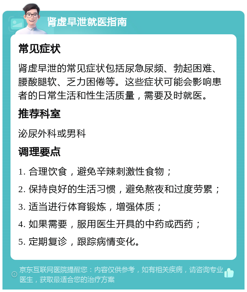 肾虚早泄就医指南 常见症状 肾虚早泄的常见症状包括尿急尿频、勃起困难、腰酸腿软、乏力困倦等。这些症状可能会影响患者的日常生活和性生活质量，需要及时就医。 推荐科室 泌尿外科或男科 调理要点 1. 合理饮食，避免辛辣刺激性食物； 2. 保持良好的生活习惯，避免熬夜和过度劳累； 3. 适当进行体育锻炼，增强体质； 4. 如果需要，服用医生开具的中药或西药； 5. 定期复诊，跟踪病情变化。