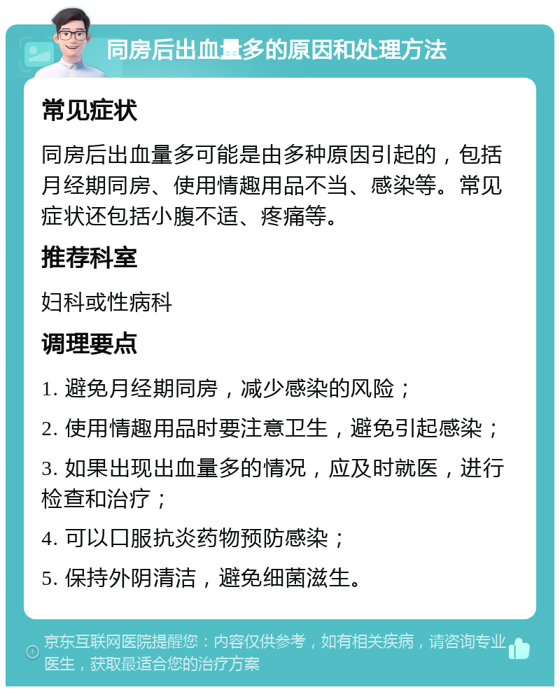 同房后出血量多的原因和处理方法 常见症状 同房后出血量多可能是由多种原因引起的，包括月经期同房、使用情趣用品不当、感染等。常见症状还包括小腹不适、疼痛等。 推荐科室 妇科或性病科 调理要点 1. 避免月经期同房，减少感染的风险； 2. 使用情趣用品时要注意卫生，避免引起感染； 3. 如果出现出血量多的情况，应及时就医，进行检查和治疗； 4. 可以口服抗炎药物预防感染； 5. 保持外阴清洁，避免细菌滋生。