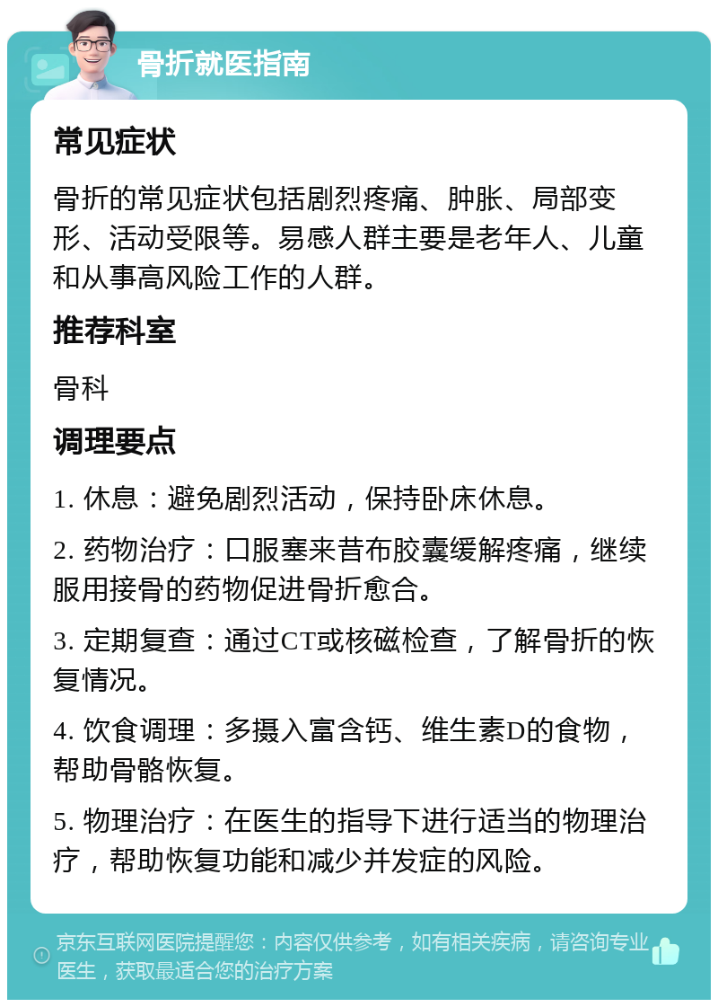 骨折就医指南 常见症状 骨折的常见症状包括剧烈疼痛、肿胀、局部变形、活动受限等。易感人群主要是老年人、儿童和从事高风险工作的人群。 推荐科室 骨科 调理要点 1. 休息：避免剧烈活动，保持卧床休息。 2. 药物治疗：口服塞来昔布胶囊缓解疼痛，继续服用接骨的药物促进骨折愈合。 3. 定期复查：通过CT或核磁检查，了解骨折的恢复情况。 4. 饮食调理：多摄入富含钙、维生素D的食物，帮助骨骼恢复。 5. 物理治疗：在医生的指导下进行适当的物理治疗，帮助恢复功能和减少并发症的风险。