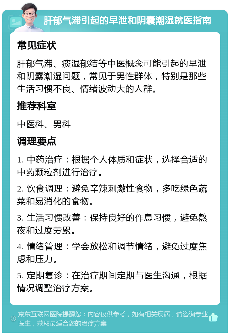 肝郁气滞引起的早泄和阴囊潮湿就医指南 常见症状 肝郁气滞、痰湿郁结等中医概念可能引起的早泄和阴囊潮湿问题，常见于男性群体，特别是那些生活习惯不良、情绪波动大的人群。 推荐科室 中医科、男科 调理要点 1. 中药治疗：根据个人体质和症状，选择合适的中药颗粒剂进行治疗。 2. 饮食调理：避免辛辣刺激性食物，多吃绿色蔬菜和易消化的食物。 3. 生活习惯改善：保持良好的作息习惯，避免熬夜和过度劳累。 4. 情绪管理：学会放松和调节情绪，避免过度焦虑和压力。 5. 定期复诊：在治疗期间定期与医生沟通，根据情况调整治疗方案。