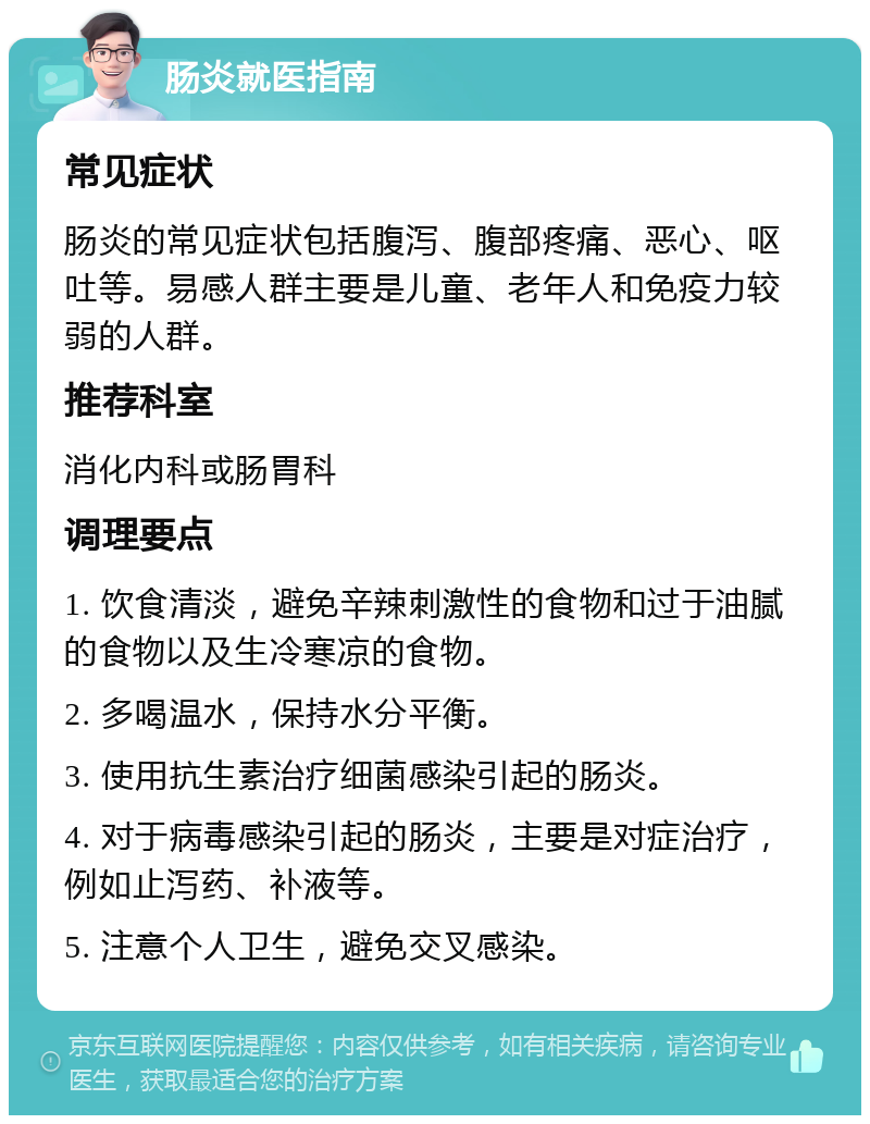 肠炎就医指南 常见症状 肠炎的常见症状包括腹泻、腹部疼痛、恶心、呕吐等。易感人群主要是儿童、老年人和免疫力较弱的人群。 推荐科室 消化内科或肠胃科 调理要点 1. 饮食清淡，避免辛辣刺激性的食物和过于油腻的食物以及生冷寒凉的食物。 2. 多喝温水，保持水分平衡。 3. 使用抗生素治疗细菌感染引起的肠炎。 4. 对于病毒感染引起的肠炎，主要是对症治疗，例如止泻药、补液等。 5. 注意个人卫生，避免交叉感染。