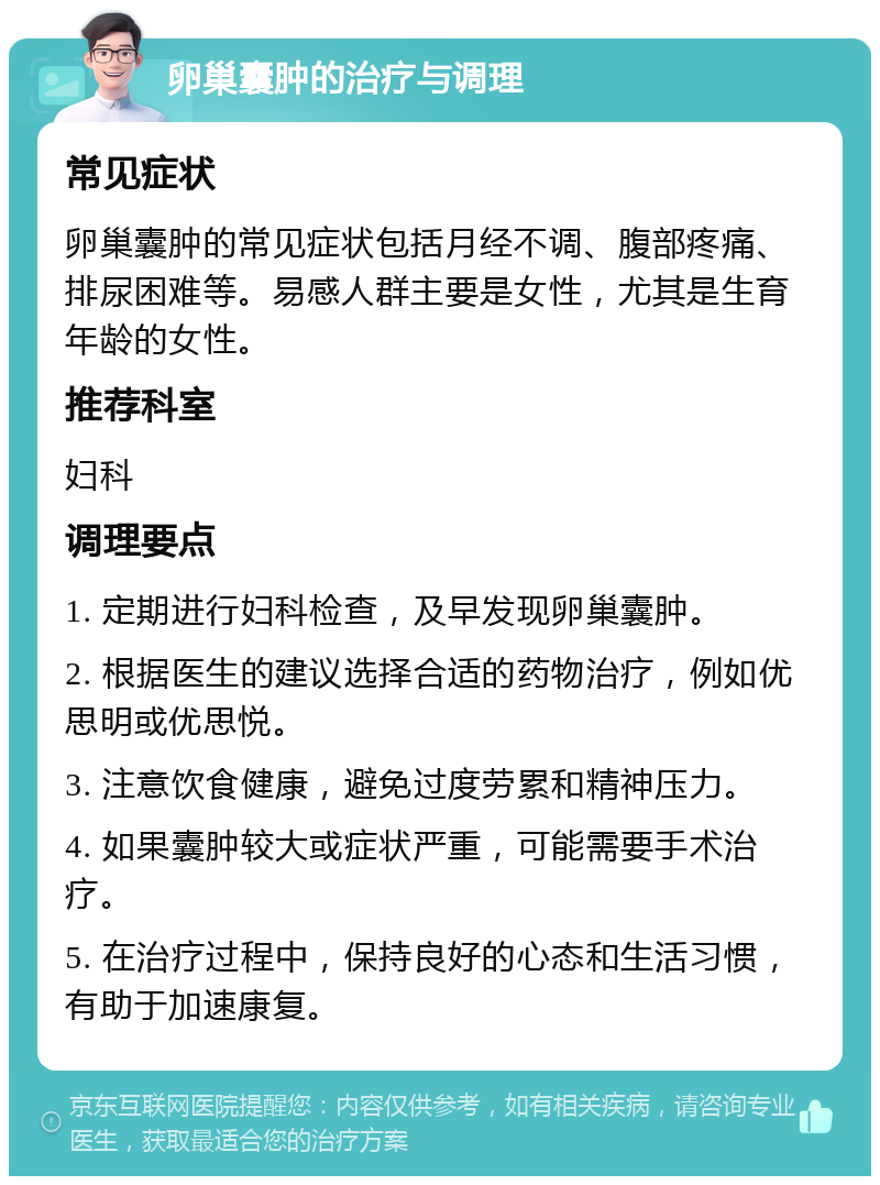 卵巢囊肿的治疗与调理 常见症状 卵巢囊肿的常见症状包括月经不调、腹部疼痛、排尿困难等。易感人群主要是女性，尤其是生育年龄的女性。 推荐科室 妇科 调理要点 1. 定期进行妇科检查，及早发现卵巢囊肿。 2. 根据医生的建议选择合适的药物治疗，例如优思明或优思悦。 3. 注意饮食健康，避免过度劳累和精神压力。 4. 如果囊肿较大或症状严重，可能需要手术治疗。 5. 在治疗过程中，保持良好的心态和生活习惯，有助于加速康复。