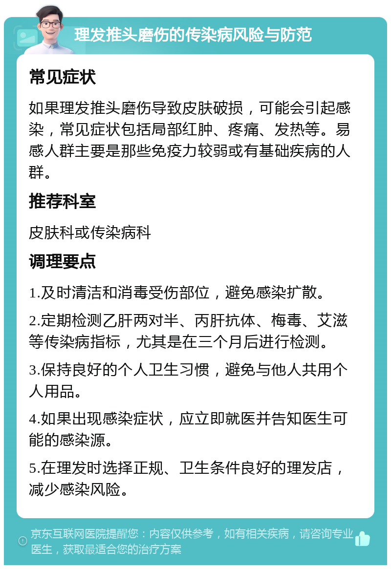 理发推头磨伤的传染病风险与防范 常见症状 如果理发推头磨伤导致皮肤破损，可能会引起感染，常见症状包括局部红肿、疼痛、发热等。易感人群主要是那些免疫力较弱或有基础疾病的人群。 推荐科室 皮肤科或传染病科 调理要点 1.及时清洁和消毒受伤部位，避免感染扩散。 2.定期检测乙肝两对半、丙肝抗体、梅毒、艾滋等传染病指标，尤其是在三个月后进行检测。 3.保持良好的个人卫生习惯，避免与他人共用个人用品。 4.如果出现感染症状，应立即就医并告知医生可能的感染源。 5.在理发时选择正规、卫生条件良好的理发店，减少感染风险。