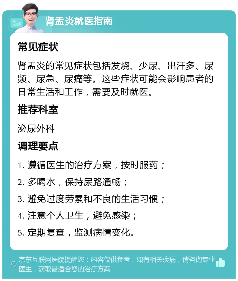 肾盂炎就医指南 常见症状 肾盂炎的常见症状包括发烧、少尿、出汗多、尿频、尿急、尿痛等。这些症状可能会影响患者的日常生活和工作，需要及时就医。 推荐科室 泌尿外科 调理要点 1. 遵循医生的治疗方案，按时服药； 2. 多喝水，保持尿路通畅； 3. 避免过度劳累和不良的生活习惯； 4. 注意个人卫生，避免感染； 5. 定期复查，监测病情变化。