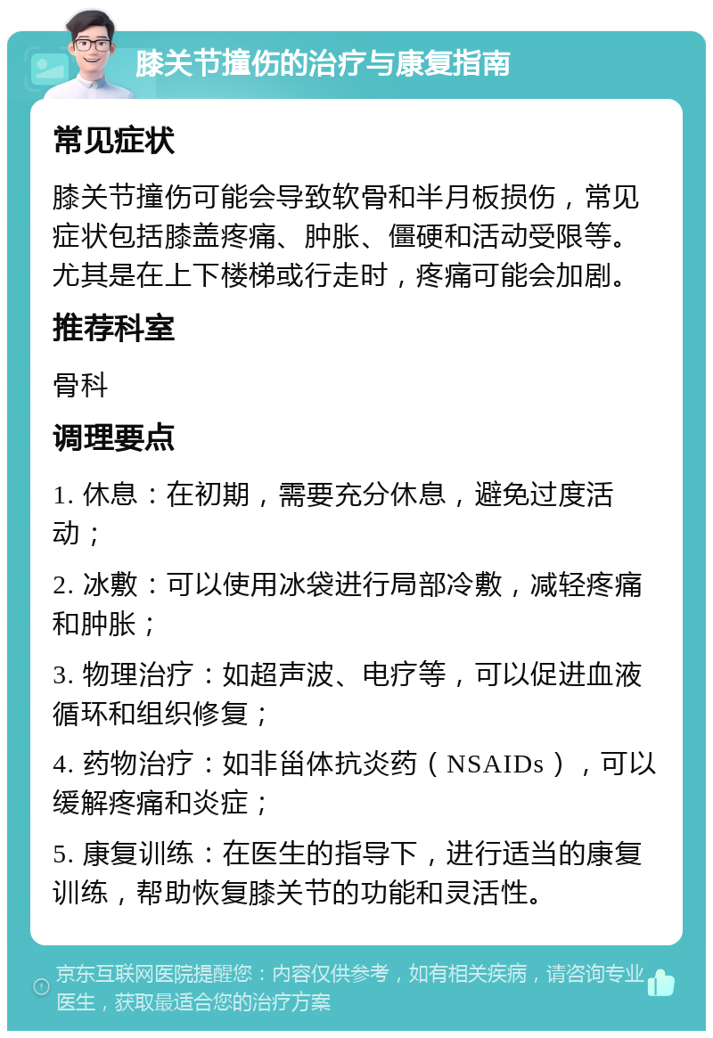 膝关节撞伤的治疗与康复指南 常见症状 膝关节撞伤可能会导致软骨和半月板损伤，常见症状包括膝盖疼痛、肿胀、僵硬和活动受限等。尤其是在上下楼梯或行走时，疼痛可能会加剧。 推荐科室 骨科 调理要点 1. 休息：在初期，需要充分休息，避免过度活动； 2. 冰敷：可以使用冰袋进行局部冷敷，减轻疼痛和肿胀； 3. 物理治疗：如超声波、电疗等，可以促进血液循环和组织修复； 4. 药物治疗：如非甾体抗炎药（NSAIDs），可以缓解疼痛和炎症； 5. 康复训练：在医生的指导下，进行适当的康复训练，帮助恢复膝关节的功能和灵活性。