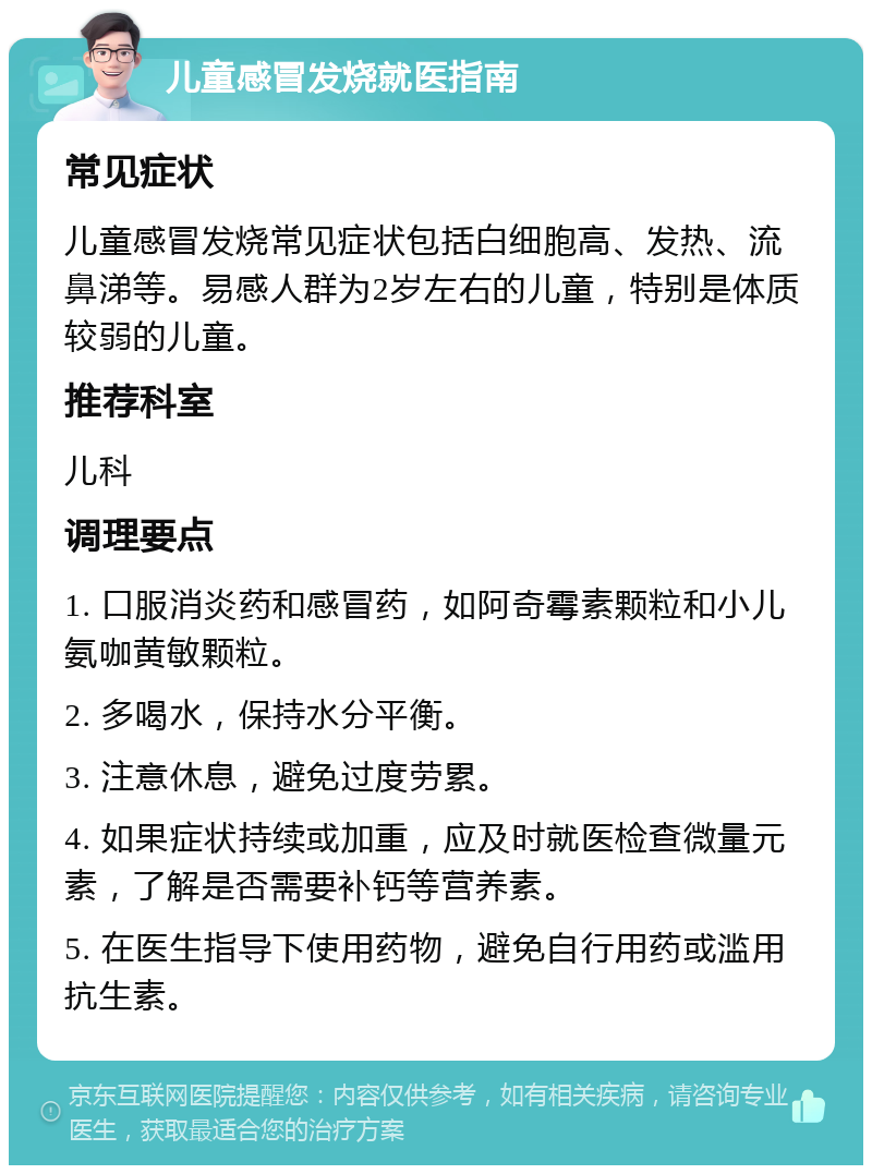 儿童感冒发烧就医指南 常见症状 儿童感冒发烧常见症状包括白细胞高、发热、流鼻涕等。易感人群为2岁左右的儿童，特别是体质较弱的儿童。 推荐科室 儿科 调理要点 1. 口服消炎药和感冒药，如阿奇霉素颗粒和小儿氨咖黄敏颗粒。 2. 多喝水，保持水分平衡。 3. 注意休息，避免过度劳累。 4. 如果症状持续或加重，应及时就医检查微量元素，了解是否需要补钙等营养素。 5. 在医生指导下使用药物，避免自行用药或滥用抗生素。