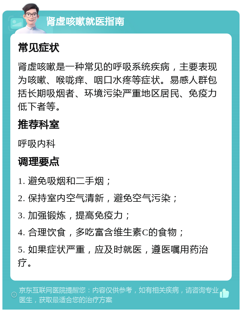 肾虚咳嗽就医指南 常见症状 肾虚咳嗽是一种常见的呼吸系统疾病，主要表现为咳嗽、喉咙痒、咽口水疼等症状。易感人群包括长期吸烟者、环境污染严重地区居民、免疫力低下者等。 推荐科室 呼吸内科 调理要点 1. 避免吸烟和二手烟； 2. 保持室内空气清新，避免空气污染； 3. 加强锻炼，提高免疫力； 4. 合理饮食，多吃富含维生素C的食物； 5. 如果症状严重，应及时就医，遵医嘱用药治疗。