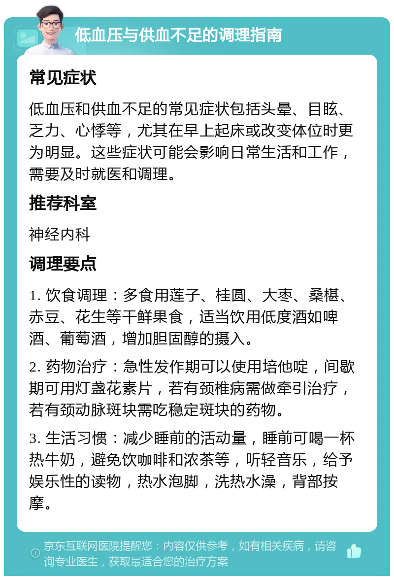 低血压与供血不足的调理指南 常见症状 低血压和供血不足的常见症状包括头晕、目眩、乏力、心悸等，尤其在早上起床或改变体位时更为明显。这些症状可能会影响日常生活和工作，需要及时就医和调理。 推荐科室 神经内科 调理要点 1. 饮食调理：多食用莲子、桂圆、大枣、桑椹、赤豆、花生等干鲜果食，适当饮用低度酒如啤酒、葡萄酒，增加胆固醇的摄入。 2. 药物治疗：急性发作期可以使用培他啶，间歇期可用灯盏花素片，若有颈椎病需做牵引治疗，若有颈动脉斑块需吃稳定斑块的药物。 3. 生活习惯：减少睡前的活动量，睡前可喝一杯热牛奶，避免饮咖啡和浓茶等，听轻音乐，给予娱乐性的读物，热水泡脚，洗热水澡，背部按摩。