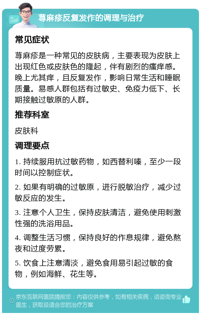 荨麻疹反复发作的调理与治疗 常见症状 荨麻疹是一种常见的皮肤病，主要表现为皮肤上出现红色或皮肤色的隆起，伴有剧烈的瘙痒感。晚上尤其痒，且反复发作，影响日常生活和睡眠质量。易感人群包括有过敏史、免疫力低下、长期接触过敏原的人群。 推荐科室 皮肤科 调理要点 1. 持续服用抗过敏药物，如西替利嗪，至少一段时间以控制症状。 2. 如果有明确的过敏原，进行脱敏治疗，减少过敏反应的发生。 3. 注意个人卫生，保持皮肤清洁，避免使用刺激性强的洗浴用品。 4. 调整生活习惯，保持良好的作息规律，避免熬夜和过度劳累。 5. 饮食上注意清淡，避免食用易引起过敏的食物，例如海鲜、花生等。